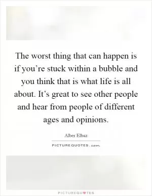 The worst thing that can happen is if you’re stuck within a bubble and you think that is what life is all about. It’s great to see other people and hear from people of different ages and opinions Picture Quote #1