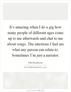 It’s amazing when I do a gig how many people of different ages come up to me afterwards and chat to me about songs. The emotions I feel are what any person can relate to. Sometimes I’m just a narrator Picture Quote #1