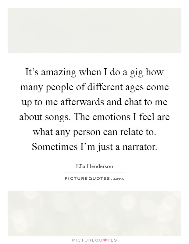 It's amazing when I do a gig how many people of different ages come up to me afterwards and chat to me about songs. The emotions I feel are what any person can relate to. Sometimes I'm just a narrator. Picture Quote #1