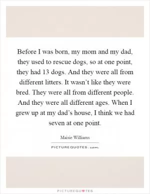 Before I was born, my mom and my dad, they used to rescue dogs, so at one point, they had 13 dogs. And they were all from different litters. It wasn’t like they were bred. They were all from different people. And they were all different ages. When I grew up at my dad’s house, I think we had seven at one point Picture Quote #1
