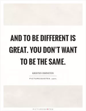 And to be different is great. You don’t want to be the same Picture Quote #1