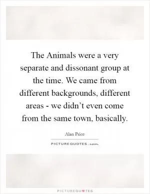 The Animals were a very separate and dissonant group at the time. We came from different backgrounds, different areas - we didn’t even come from the same town, basically Picture Quote #1
