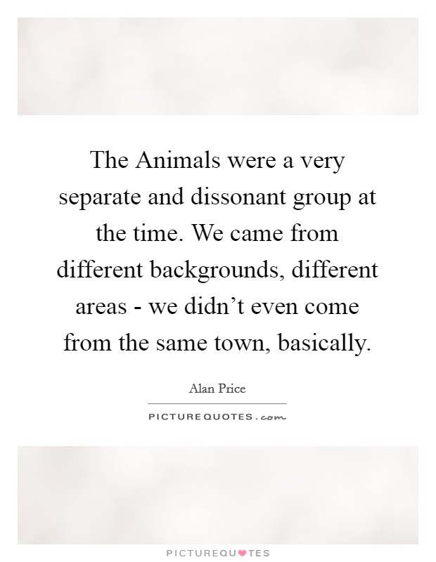 The Animals were a very separate and dissonant group at the time. We came from different backgrounds, different areas - we didn't even come from the same town, basically. Picture Quote #1