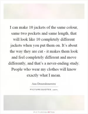 I can make 10 jackets of the same colour, same two pockets and same length, that will look like 10 completely different jackets when you put them on. It’s about the way they are cut - it makes them look and feel completely different and move differently, and that’s a never-ending study. People who wear my clothes will know exactly what I mean Picture Quote #1