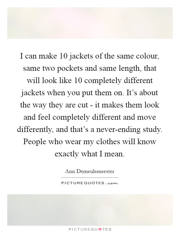 I can make 10 jackets of the same colour, same two pockets and same length, that will look like 10 completely different jackets when you put them on. It's about the way they are cut - it makes them look and feel completely different and move differently, and that's a never-ending study. People who wear my clothes will know exactly what I mean. Picture Quote #1
