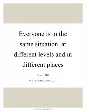 Everyone is in the same situation, at different levels and in different places Picture Quote #1
