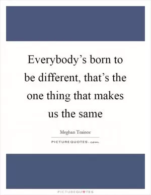 Everybody’s born to be different, that’s the one thing that makes us the same Picture Quote #1
