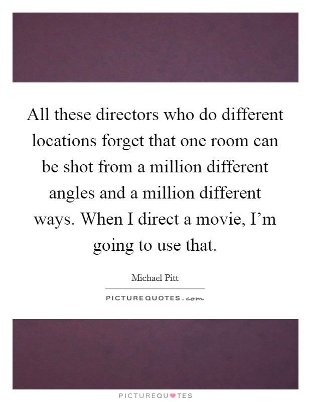 All these directors who do different locations forget that one room can be shot from a million different angles and a million different ways. When I direct a movie, I'm going to use that. Picture Quote #1