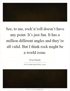See, to me, rock’n’roll doesn’t have any point. It’s just fun. It has a million different angles and they’re all valid. But I think rock might be a world issue Picture Quote #1