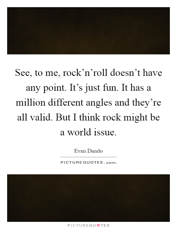 See, to me, rock'n'roll doesn't have any point. It's just fun. It has a million different angles and they're all valid. But I think rock might be a world issue. Picture Quote #1