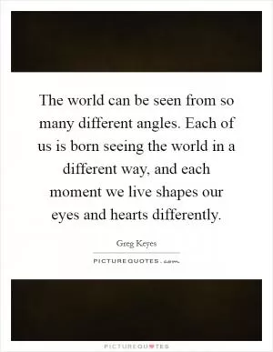 The world can be seen from so many different angles. Each of us is born seeing the world in a different way, and each moment we live shapes our eyes and hearts differently Picture Quote #1