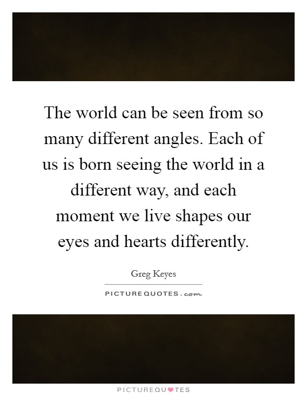 The world can be seen from so many different angles. Each of us is born seeing the world in a different way, and each moment we live shapes our eyes and hearts differently. Picture Quote #1