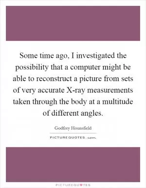 Some time ago, I investigated the possibility that a computer might be able to reconstruct a picture from sets of very accurate X-ray measurements taken through the body at a multitude of different angles Picture Quote #1