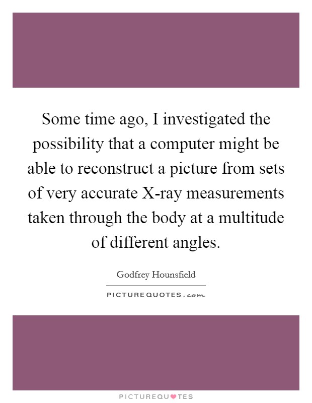 Some time ago, I investigated the possibility that a computer might be able to reconstruct a picture from sets of very accurate X-ray measurements taken through the body at a multitude of different angles. Picture Quote #1