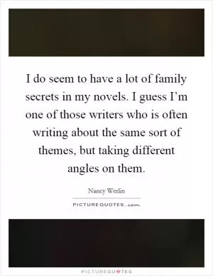 I do seem to have a lot of family secrets in my novels. I guess I’m one of those writers who is often writing about the same sort of themes, but taking different angles on them Picture Quote #1