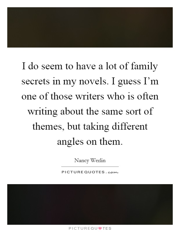 I do seem to have a lot of family secrets in my novels. I guess I'm one of those writers who is often writing about the same sort of themes, but taking different angles on them. Picture Quote #1