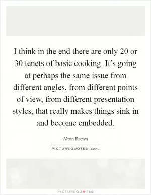 I think in the end there are only 20 or 30 tenets of basic cooking. It’s going at perhaps the same issue from different angles, from different points of view, from different presentation styles, that really makes things sink in and become embedded Picture Quote #1