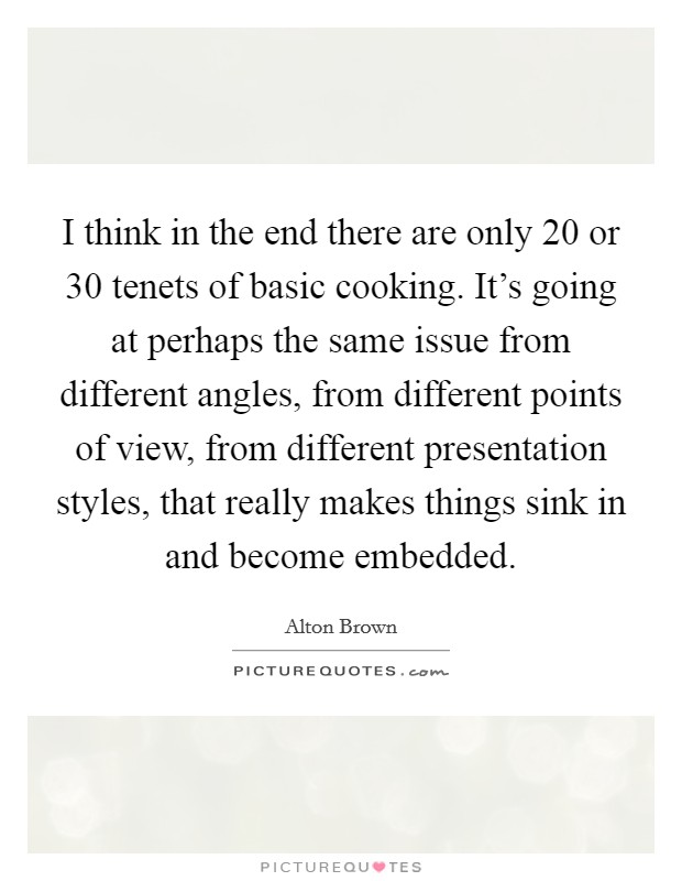 I think in the end there are only 20 or 30 tenets of basic cooking. It's going at perhaps the same issue from different angles, from different points of view, from different presentation styles, that really makes things sink in and become embedded. Picture Quote #1