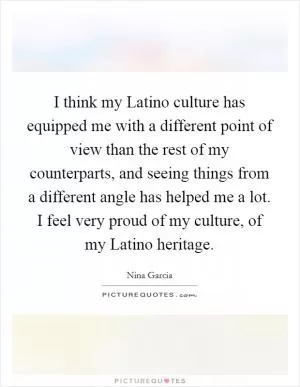I think my Latino culture has equipped me with a different point of view than the rest of my counterparts, and seeing things from a different angle has helped me a lot. I feel very proud of my culture, of my Latino heritage Picture Quote #1