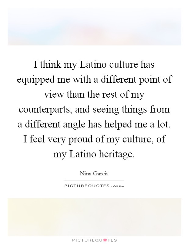 I think my Latino culture has equipped me with a different point of view than the rest of my counterparts, and seeing things from a different angle has helped me a lot. I feel very proud of my culture, of my Latino heritage. Picture Quote #1