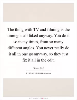 The thing with TV and filming is the timing is all faked anyway. You do it so many times, from so many different angles. You never really do it all in one go anyway, so they just fix it all in the edit Picture Quote #1