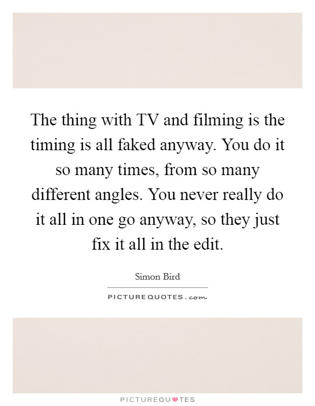 The thing with TV and filming is the timing is all faked anyway. You do it so many times, from so many different angles. You never really do it all in one go anyway, so they just fix it all in the edit. Picture Quote #1