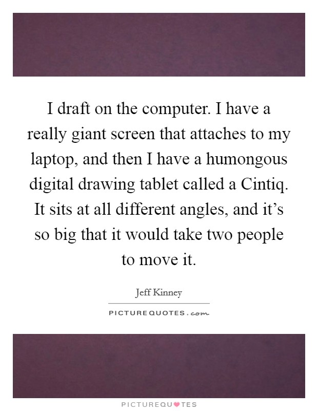 I draft on the computer. I have a really giant screen that attaches to my laptop, and then I have a humongous digital drawing tablet called a Cintiq. It sits at all different angles, and it's so big that it would take two people to move it. Picture Quote #1