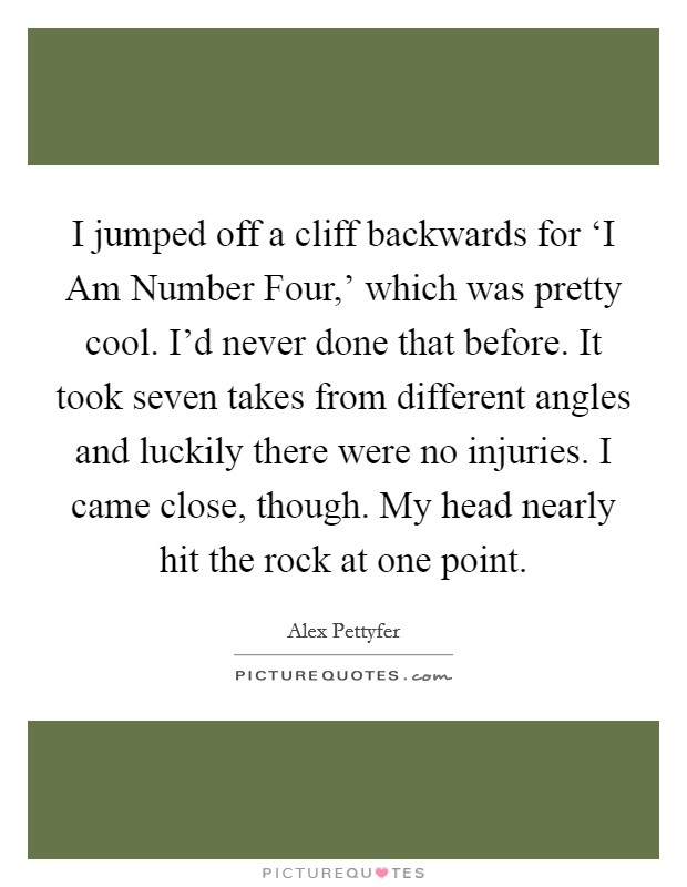 I jumped off a cliff backwards for ‘I Am Number Four,' which was pretty cool. I'd never done that before. It took seven takes from different angles and luckily there were no injuries. I came close, though. My head nearly hit the rock at one point. Picture Quote #1