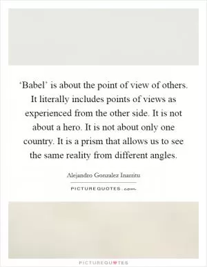 ‘Babel’ is about the point of view of others. It literally includes points of views as experienced from the other side. It is not about a hero. It is not about only one country. It is a prism that allows us to see the same reality from different angles Picture Quote #1