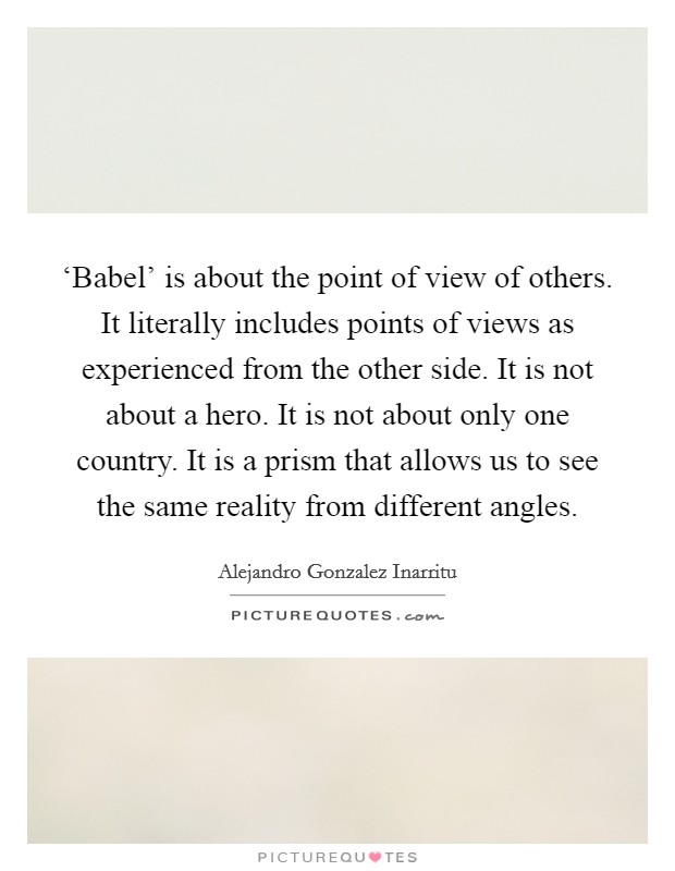 ‘Babel' is about the point of view of others. It literally includes points of views as experienced from the other side. It is not about a hero. It is not about only one country. It is a prism that allows us to see the same reality from different angles. Picture Quote #1