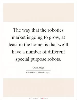 The way that the robotics market is going to grow, at least in the home, is that we’ll have a number of different special purpose robots Picture Quote #1