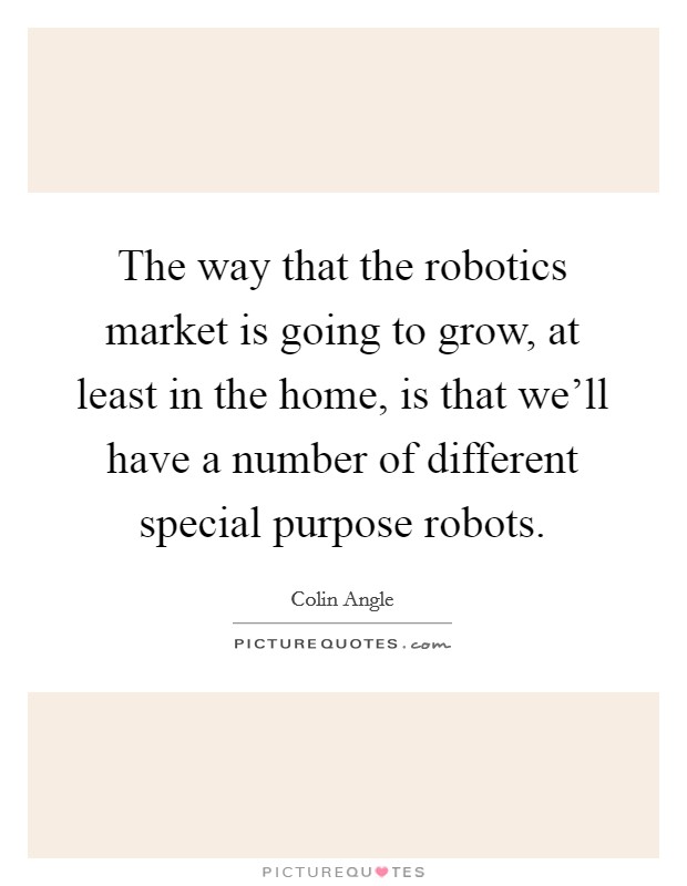 The way that the robotics market is going to grow, at least in the home, is that we'll have a number of different special purpose robots. Picture Quote #1