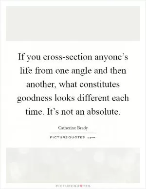 If you cross-section anyone’s life from one angle and then another, what constitutes goodness looks different each time. It’s not an absolute Picture Quote #1