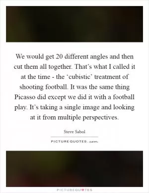 We would get 20 different angles and then cut them all together. That’s what I called it at the time - the ‘cubistic’ treatment of shooting football. It was the same thing Picasso did except we did it with a football play. It’s taking a single image and looking at it from multiple perspectives Picture Quote #1