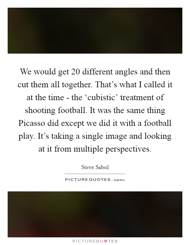 We would get 20 different angles and then cut them all together. That's what I called it at the time - the ‘cubistic' treatment of shooting football. It was the same thing Picasso did except we did it with a football play. It's taking a single image and looking at it from multiple perspectives. Picture Quote #1