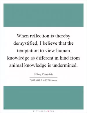 When reflection is thereby demystified, I believe that the temptation to view human knowledge as different in kind from animal knowledge is undermined Picture Quote #1