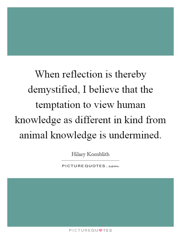When reflection is thereby demystified, I believe that the temptation to view human knowledge as different in kind from animal knowledge is undermined. Picture Quote #1