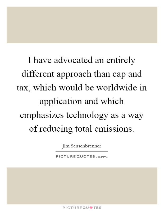 I have advocated an entirely different approach than cap and tax, which would be worldwide in application and which emphasizes technology as a way of reducing total emissions. Picture Quote #1