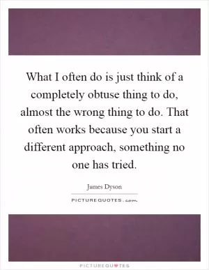 What I often do is just think of a completely obtuse thing to do, almost the wrong thing to do. That often works because you start a different approach, something no one has tried Picture Quote #1