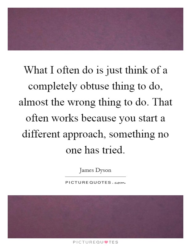 What I often do is just think of a completely obtuse thing to do, almost the wrong thing to do. That often works because you start a different approach, something no one has tried. Picture Quote #1