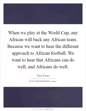 When we play at the World Cup, any African will back any African team. Because we want to hear the different approach to African football. We want to hear that Africans can do well, and Africans do well Picture Quote #1