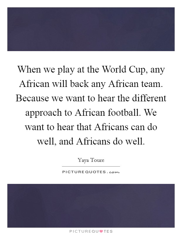 When we play at the World Cup, any African will back any African team. Because we want to hear the different approach to African football. We want to hear that Africans can do well, and Africans do well. Picture Quote #1