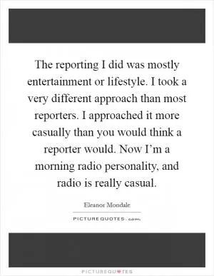The reporting I did was mostly entertainment or lifestyle. I took a very different approach than most reporters. I approached it more casually than you would think a reporter would. Now I’m a morning radio personality, and radio is really casual Picture Quote #1