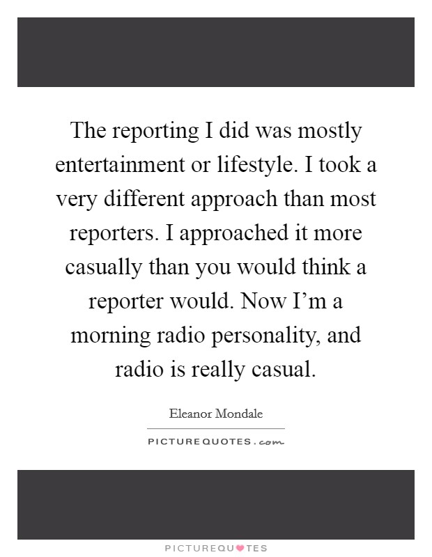 The reporting I did was mostly entertainment or lifestyle. I took a very different approach than most reporters. I approached it more casually than you would think a reporter would. Now I'm a morning radio personality, and radio is really casual. Picture Quote #1