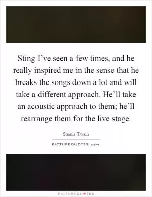 Sting I’ve seen a few times, and he really inspired me in the sense that he breaks the songs down a lot and will take a different approach. He’ll take an acoustic approach to them; he’ll rearrange them for the live stage Picture Quote #1