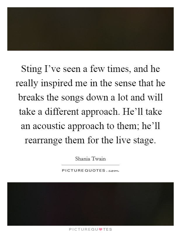 Sting I've seen a few times, and he really inspired me in the sense that he breaks the songs down a lot and will take a different approach. He'll take an acoustic approach to them; he'll rearrange them for the live stage. Picture Quote #1