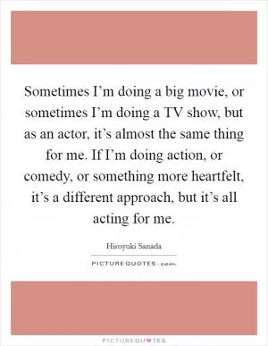 Sometimes I’m doing a big movie, or sometimes I’m doing a TV show, but as an actor, it’s almost the same thing for me. If I’m doing action, or comedy, or something more heartfelt, it’s a different approach, but it’s all acting for me Picture Quote #1