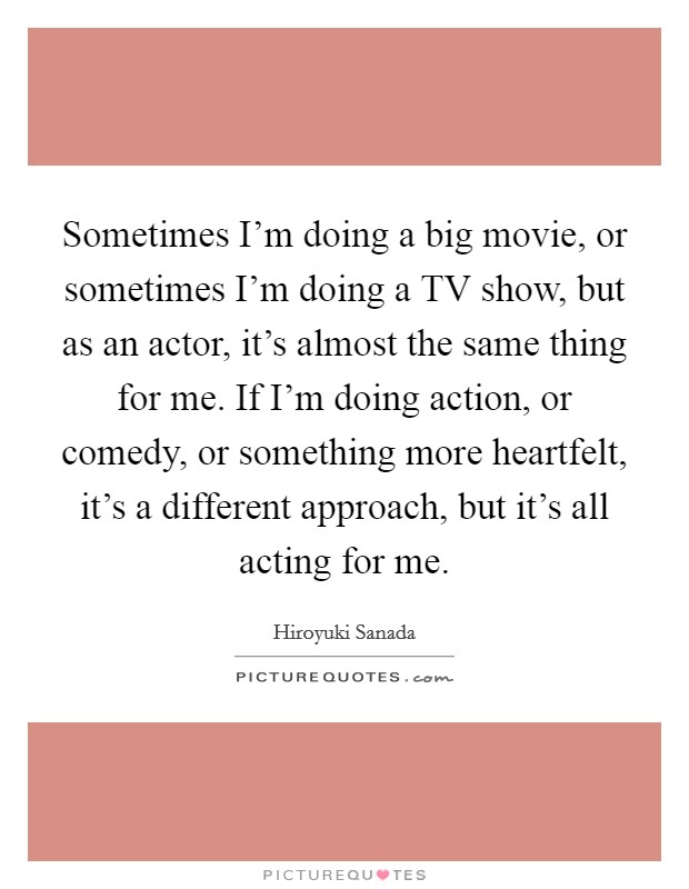 Sometimes I'm doing a big movie, or sometimes I'm doing a TV show, but as an actor, it's almost the same thing for me. If I'm doing action, or comedy, or something more heartfelt, it's a different approach, but it's all acting for me. Picture Quote #1