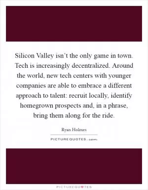 Silicon Valley isn’t the only game in town. Tech is increasingly decentralized. Around the world, new tech centers with younger companies are able to embrace a different approach to talent: recruit locally, identify homegrown prospects and, in a phrase, bring them along for the ride Picture Quote #1