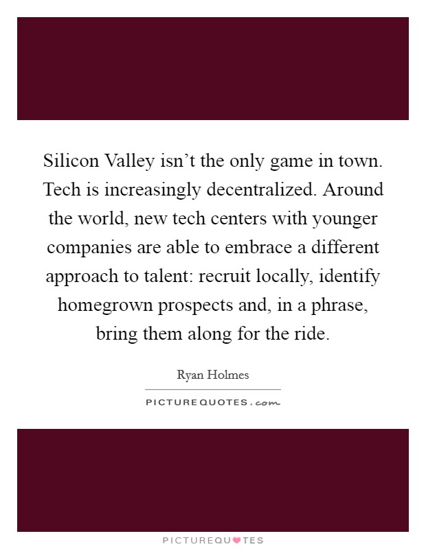 Silicon Valley isn't the only game in town. Tech is increasingly decentralized. Around the world, new tech centers with younger companies are able to embrace a different approach to talent: recruit locally, identify homegrown prospects and, in a phrase, bring them along for the ride. Picture Quote #1